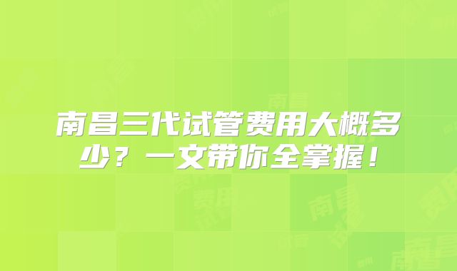 南昌三代试管费用大概多少?一文带你全掌握!