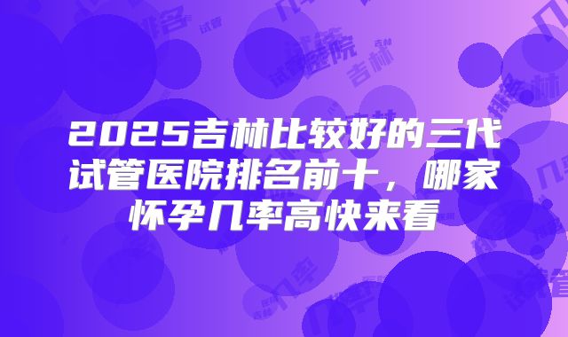 2025吉林比较好的三代试管医院排名前十,哪家怀孕几率高快来看