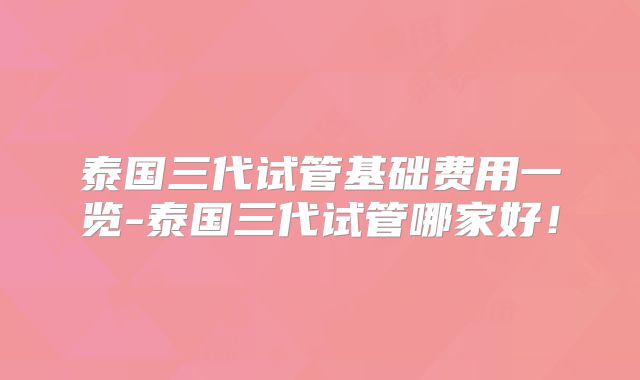 泰国三代试管基础费用一览-泰国三代试管哪家好！