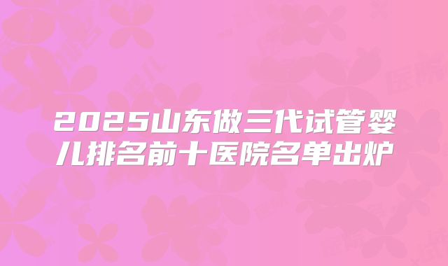 2025山东做三代试管婴儿排名前十医院名单出炉