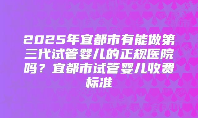 2025年宜都市有能做第三代试管婴儿的正规医院吗?宜都市试管婴儿收费标准