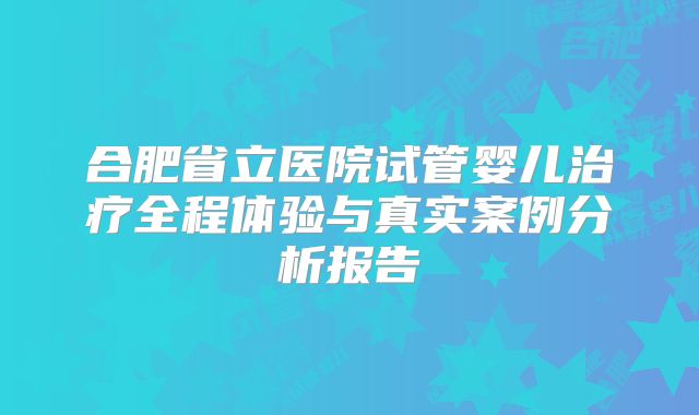 合肥省立医院试管婴儿治疗全程体验与真实案例分析报告