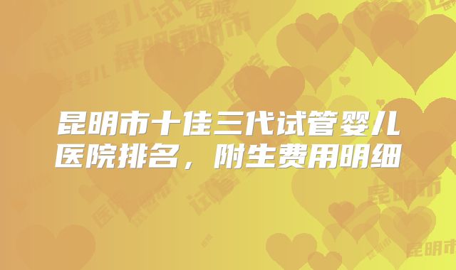 昆明市十佳三代试管婴儿医院排名,附生费用明细