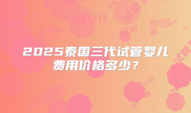 2025泰国三代试管婴儿费用价格多少?