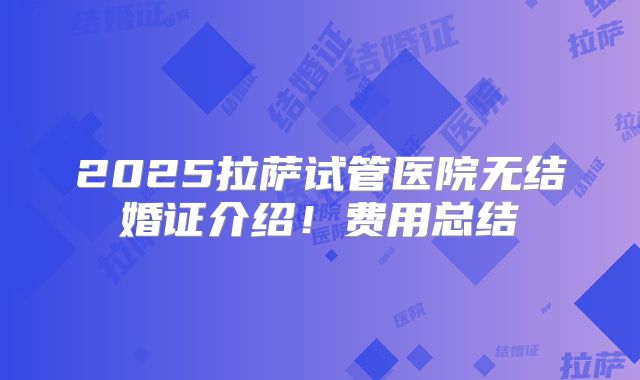 2025拉萨试管医院无结婚证介绍!费用总结