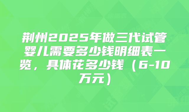 荆州2025年做三代试管婴儿需要多少钱明细表一览,具体花多少钱(6-10万元)