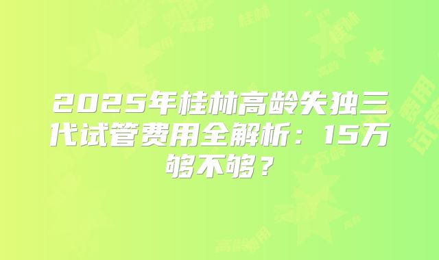 2025年桂林高龄失独三代试管费用全解析:15万够不够?