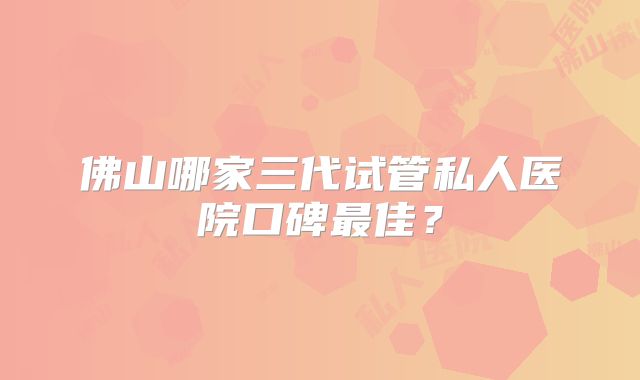 佛山哪家三代试管私人医院口碑最佳？