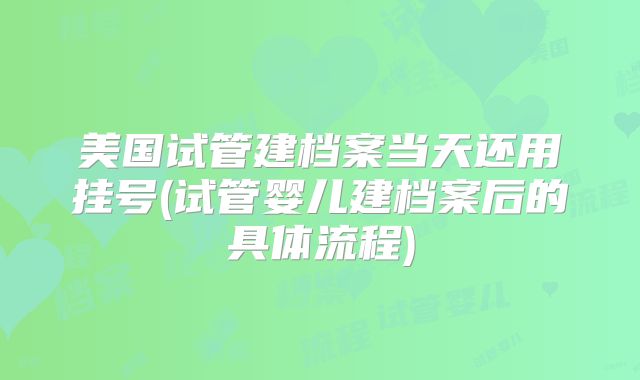 美国试管建档案当天还用挂号(试管婴儿建档案后的具体流程)