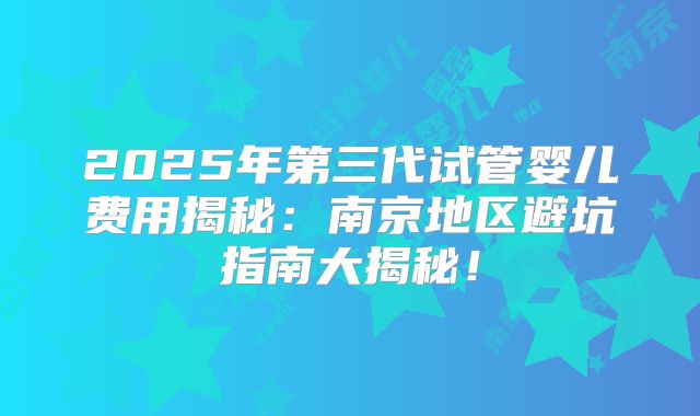 2025年第三代试管婴儿费用揭秘:南京地区避坑指南大揭秘!