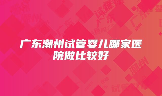 广东潮州试管婴儿哪家医院做比较好