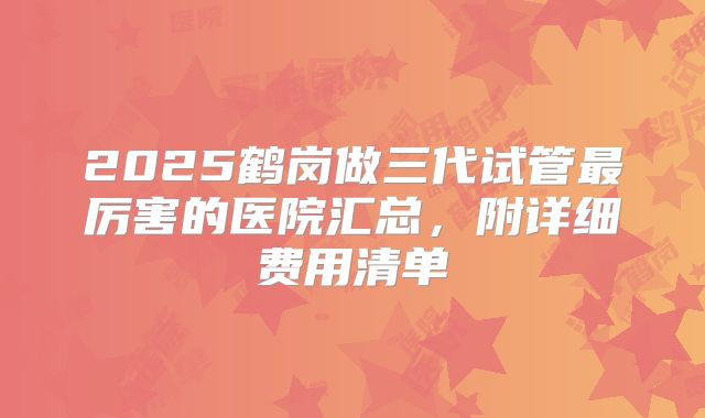 2025鹤岗做三代试管最厉害的医院汇总,附详细费用清单