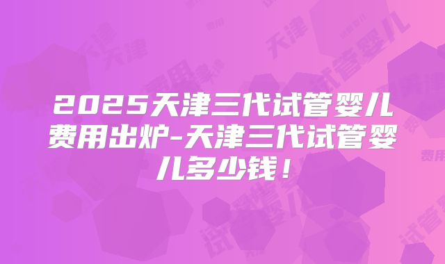 2025天津三代试管婴儿费用出炉-天津三代试管婴儿多少钱！