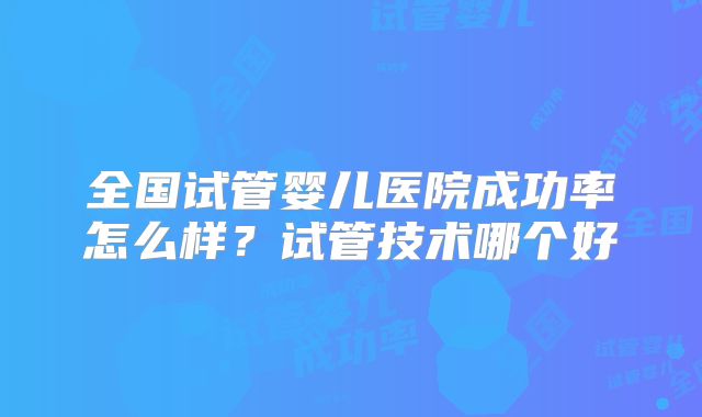 全国试管婴儿医院成功率怎么样?试管技术哪个好