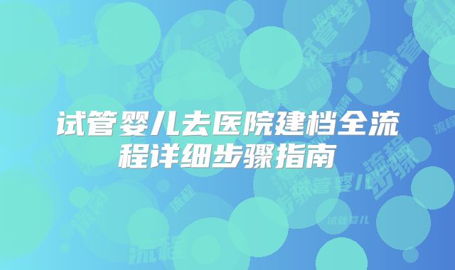 试管婴儿去医院建档全流程详细步骤指南