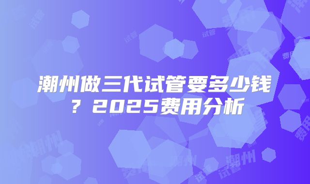 潮州做三代试管要多少钱?2025费用分析