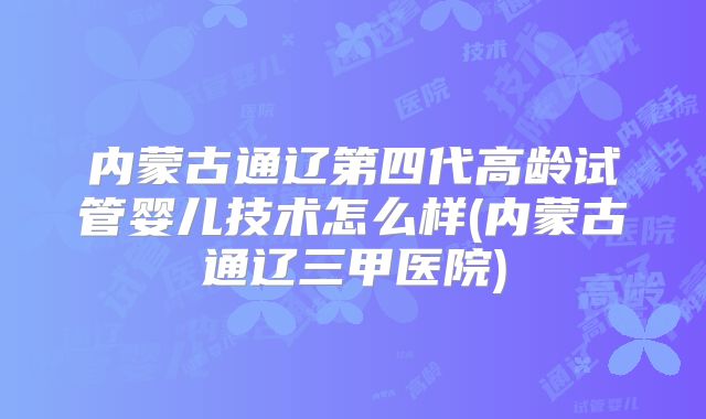 内蒙古通辽第四代高龄试管婴儿技术怎么样(内蒙古通辽三甲医院)