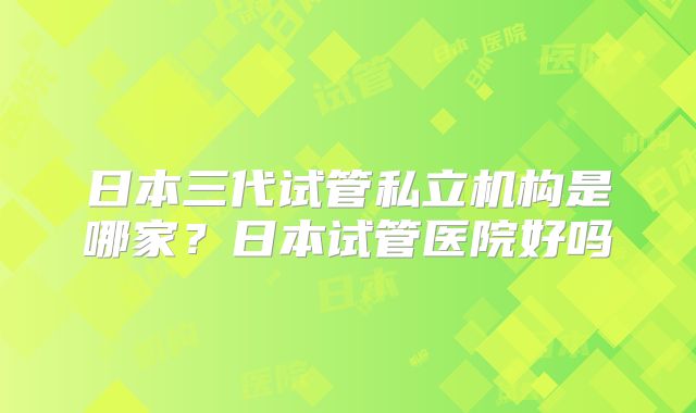 日本三代试管私立机构是哪家?日本试管医院好吗