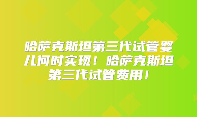 哈萨克斯坦第三代试管婴儿何时实现！哈萨克斯坦第三代试管费用！