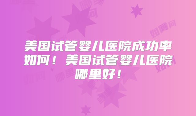 美国试管婴儿医院成功率如何！美国试管婴儿医院哪里好！