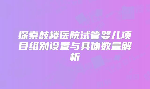 探索鼓楼医院试管婴儿项目组别设置与具体数量解析