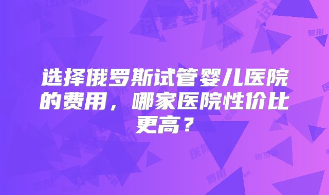 选择俄罗斯试管婴儿医院的费用，哪家医院性价比更高？