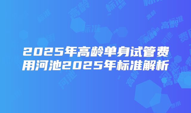 2025年高龄单身试管费用河池2025年标准解析