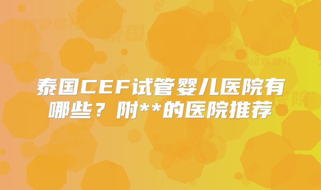 泰国CEF试管婴儿医院有哪些？附**的医院推荐