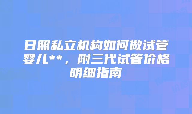 日照私立机构如何做试管婴儿**，附三代试管价格明细指南