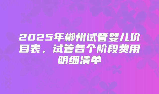 2025年郴州试管婴儿价目表，试管各个阶段费用明细清单