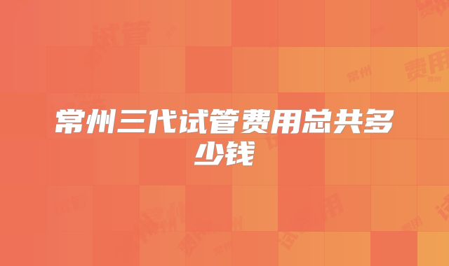 常州三代试管费用总共多少钱