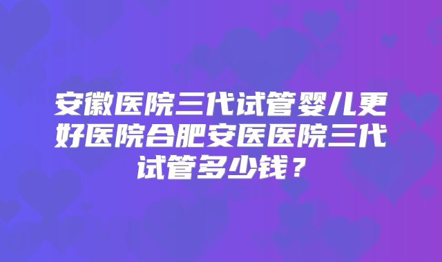 安徽医院三代试管婴儿更好医院合肥安医医院三代试管多少钱?