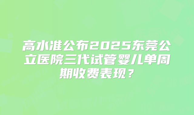 高水准公布2025东莞公立医院三代试管婴儿单周期收费表现？