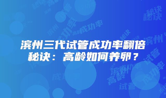 滨州三代试管成功率翻倍秘诀:高龄如何养卵?