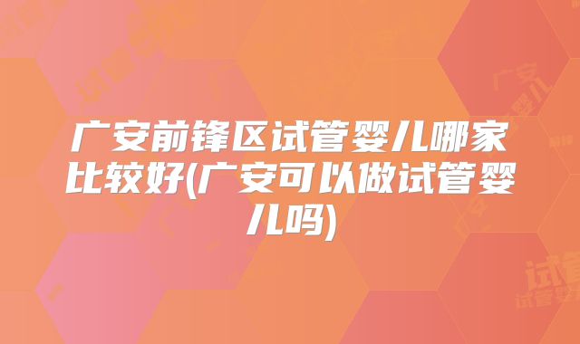 广安前锋区试管婴儿哪家比较好(广安可以做试管婴儿吗)