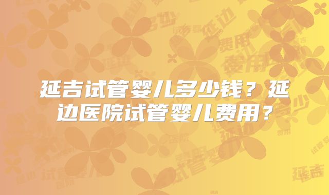 延吉试管婴儿多少钱?延边医院试管婴儿费用?