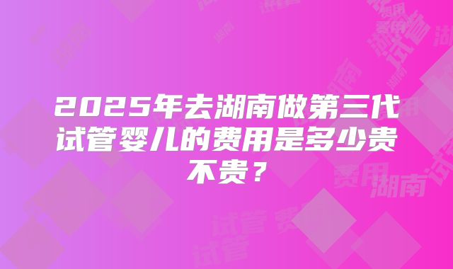 2025年去湖南做第三代试管婴儿的费用是多少贵不贵？