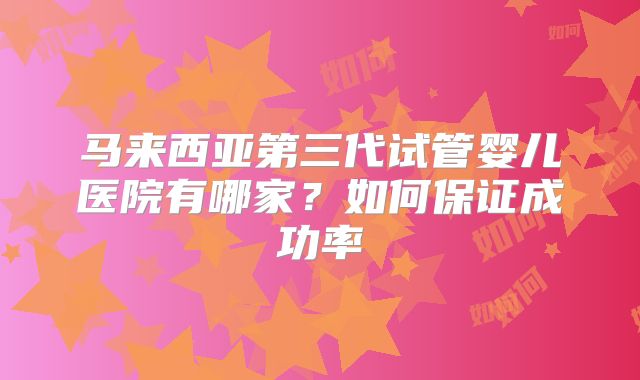 马来西亚第三代试管婴儿医院有哪家?如何保证成功率