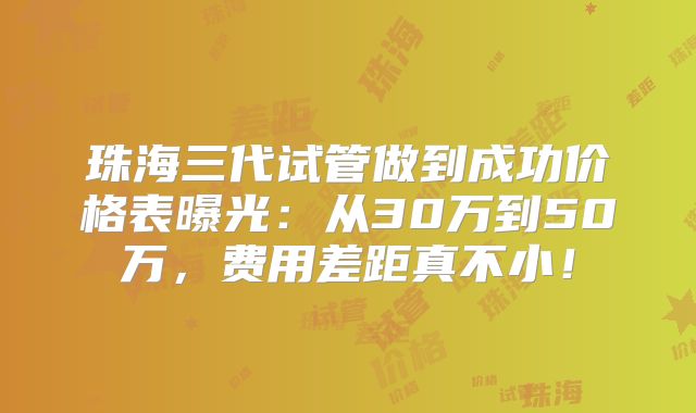 珠海三代试管做到成功价格表曝光：从30万到50万，费用差距真不小！