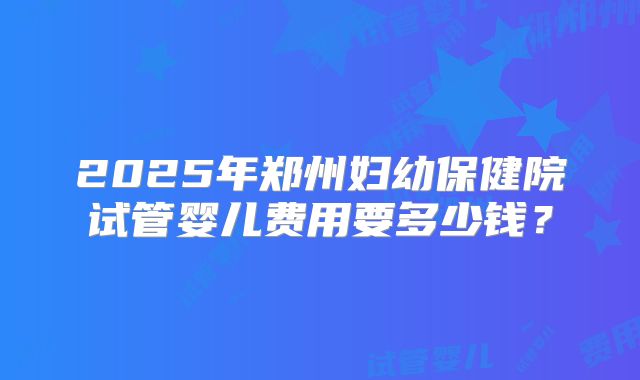 2025年郑州妇幼保健院试管婴儿费用要多少钱?