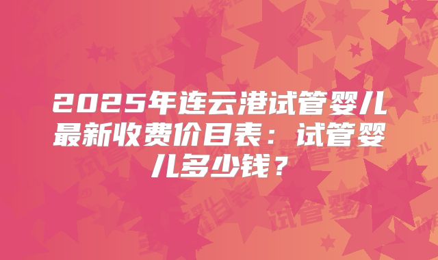 2025年连云港试管婴儿最新收费价目表:试管婴儿多少钱?