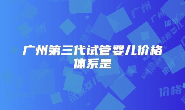 广州第三代试管婴儿价格体系是