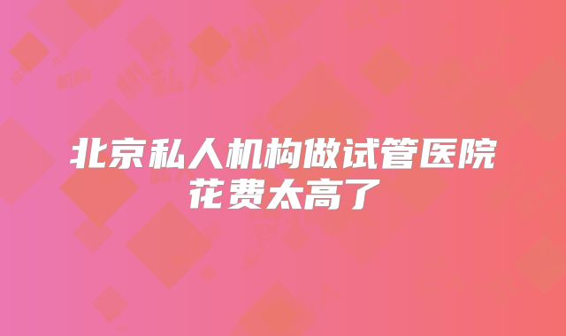 北京私人机构做试管医院花费太高了