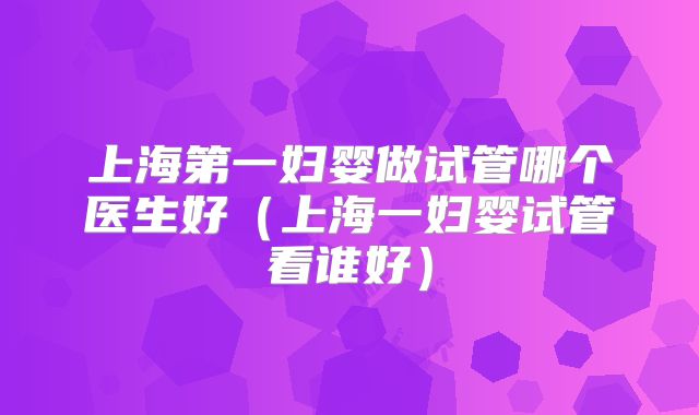 上海第一妇婴做试管哪个医生好(上海一妇婴试管看谁好)