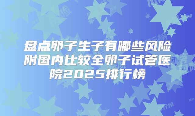 盘点卵子生子有哪些风险附国内比较全卵子试管医院2025排行榜