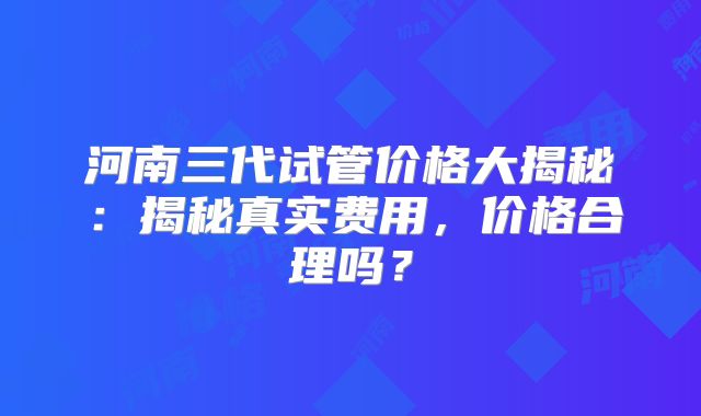 河南三代试管价格大揭秘:揭秘真实费用,价格合理吗?
