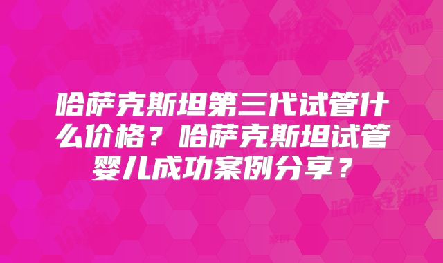 哈萨克斯坦第三代试管什么价格?哈萨克斯坦试管婴儿成功案例分享?