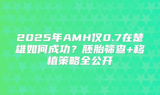 2025年AMH仅0.7在楚雄如何成功?胚胎筛查+移植策略全公开