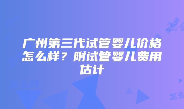 广州第三代试管婴儿价格怎么样？附试管婴儿费用估计