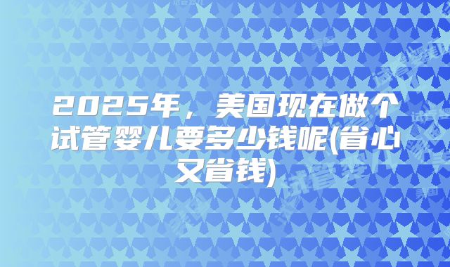2025年,美国现在做个试管婴儿要多少钱呢(省心又省钱)